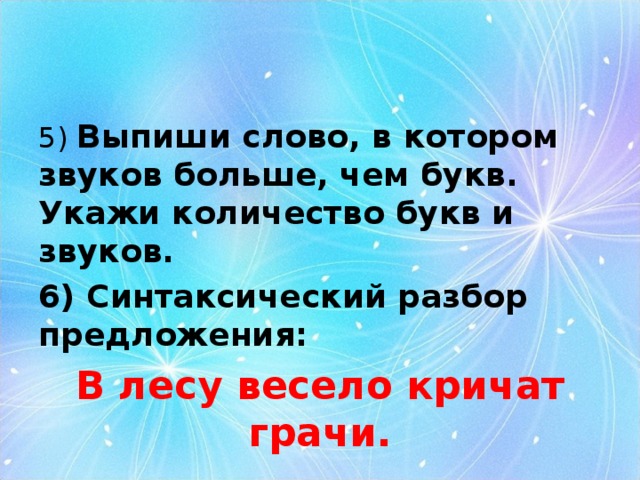5) Выпиши слово, в котором звуков больше, чем букв. Укажи количество букв и звуков. 6) Синтаксический разбор предложения: В лесу весело кричат грачи. 