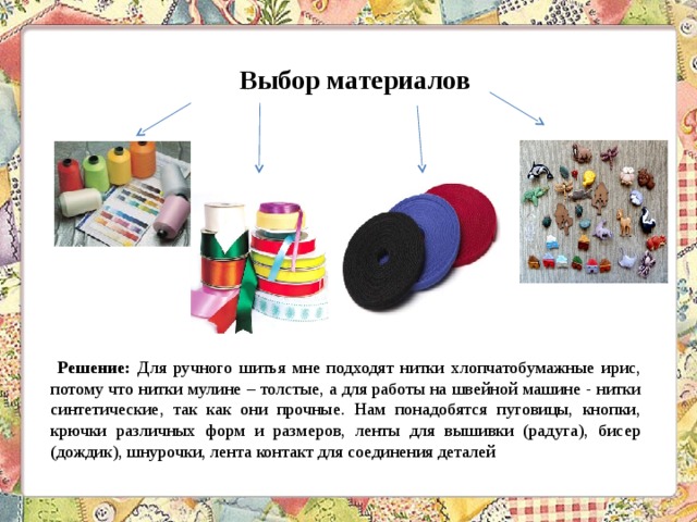Выбор материалов  Решение: Для ручного шитья мне подходят нитки хлопчатобумажные ирис, потому что нитки мулине – толстые, а для работы на швейной машине - нитки синтетические, так как они прочные. Нам понадобятся пуговицы, кнопки, крючки различных форм и размеров, ленты для вышивки (радуга), бисер (дождик), шнурочки, лента контакт для соединения деталей 
