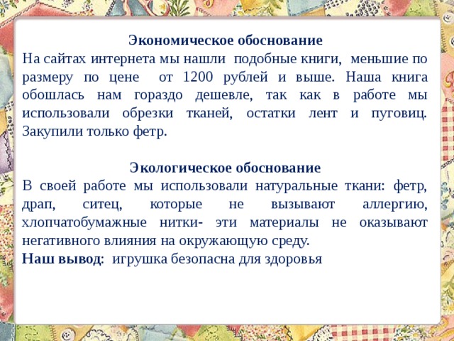 Экономическое обоснование На сайтах интернета мы нашли подобные книги, меньшие по размеру по цене от 1200 рублей и выше. Наша книга обошлась нам гораздо дешевле, так как в работе мы использовали обрезки тканей, остатки лент и пуговиц. Закупили только фетр.  Экологическое обоснование В своей работе мы использовали натуральные ткани: фетр, драп, ситец, которые не вызывают аллергию, хлопчатобумажные нитки- эти материалы не оказывают негативного влияния на окружающую среду. Наш вывод : игрушка безопасна для здоровья 