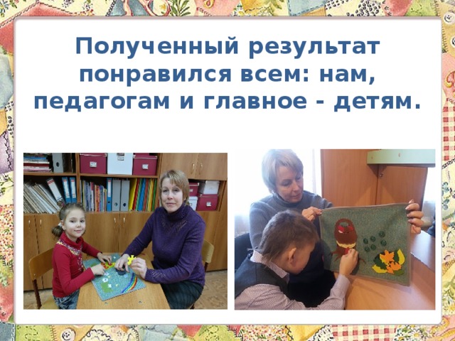 Полученный результат понравился всем: нам, педагогам и главное - детям. 