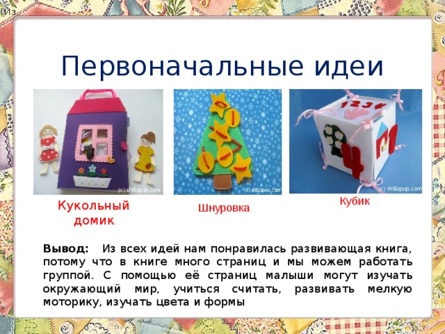 Вывод: Из всех идей нам понравилась развивающая книга, потому что в книге много страниц и мы можем работать группой. С помощью её страниц малыши могут изучать окружающий мир, учиться считать, развивать мелкую моторику, изучать цвета и формы Из Первоначальные идеи Кубик Кукольный домик Шнуровка 