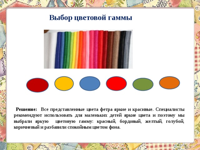  Выбор цветовой гаммы   Решение: Все представленные цвета фетра яркие и красивые. Специалисты рекомендуют использовать для маленьких детей яркие цвета и поэтому мы выбрали яркую цветовую гамму: красный, бордовый, желтый, голубой, коричневый и разбавили спокойным цветом фона. 