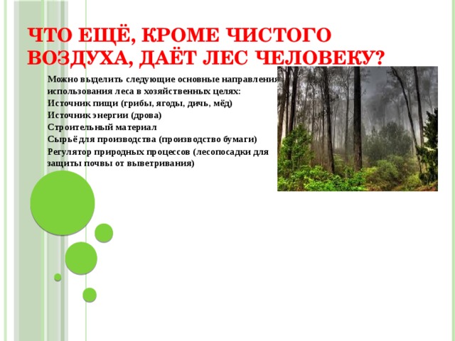 Что ещё, кроме чистого воздуха, даёт лес человеку? Можно выделить следующие основные направления использования леса в хозяйственных целях: Источник пищи (грибы, ягоды, дичь, мёд) Источник энергии (дрова) Строительный материал Сырьё для производства (производство бумаги) Регулятор природных процессов (лесопосадки для защиты почвы от выветривания)  