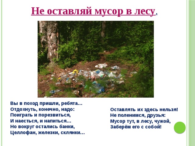 Не оставляй мусор в лесу . Вы в поход пришли, ребята… Отдохнуть, конечно, надо: Поиграть и порезвиться, И наесться, и напиться… Но вокруг остались банки, Целлофан, железки, склянки… Оставлять их здесь нельзя! Не поленимся, друзья: Мусор тут, в лесу, чужой, Заберём его с собой! 