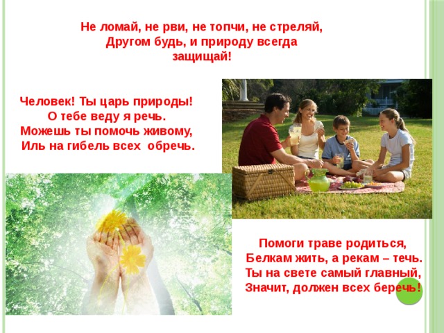 Не ломай, не рви, не топчи, не стреляй, Другом будь, и природу всегда защищай! Человек! Ты царь природы! О тебе веду я речь. Можешь ты помочь живому,   Иль на гибель всех обречь. Помоги траве родиться,   Белкам жить, а рекам – течь. Ты на свете самый главный, Значит, должен всех беречь! 