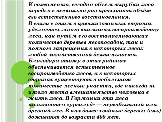 К сожалению, сегодня объём вырубки леса нередко в несколько раз превышает объём его естественного восстановления. В связи с этим в цивилизованных странах уделяется много внимания воспроизводству леса, как путём его восстанавливающих количество деревьев лесопосадок, так и полного запрещения в некоторых лесах любой хозяйственной деятельности. Благодаря этому в этих районах обеспечивается естественное воспроизводство лесов, а в некоторых странах существуют в небольшом количестве лесные участки, где никогда не имело места вмешательство человека в жизнь леса. В Германии эти леса называются «урвальд» — первобытный или древний лес. В них даже хвойные деревья (ель) доживают до возраста 400 лет.  