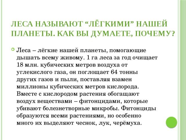 Леса называют “лёгкими” нашей планеты. Как вы думаете, почему?   Леса – лёгкие нашей планеты, помогающие дышать всему живому. 1 га леса за год очищает 18 млн. кубических метров воздуха от углекислого газа, он поглощает 64 тонны других газов и пыли, поставляя взамен миллионы кубических метров кислорода. Вместе с кислородом растения обогащают воздух веществами – фитонцидами, которые убивают болезнетворные микробы. Фитонциды образуются всеми растениями, но особенно много их выделяют чеснок, лук, черёмуха. 
