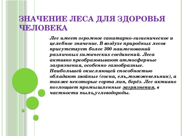 Значение леса для здоровья человека   Лес имеет огромное санитарно-гигиеническое и целебное значение. В воздухе природных лесов присутствует более 300 наименований различных химических соединений. Леса активно преобразовывают атмосферные загрязнения, особенно газообразные. Наибольшей окисляющей способностью обладают хвойные (сосна, ель,можжевельник), а также некоторые сорта лип, берёз. Лес активно поглощает промышленные  загрязнения , в частности пыль,углеводороды. 