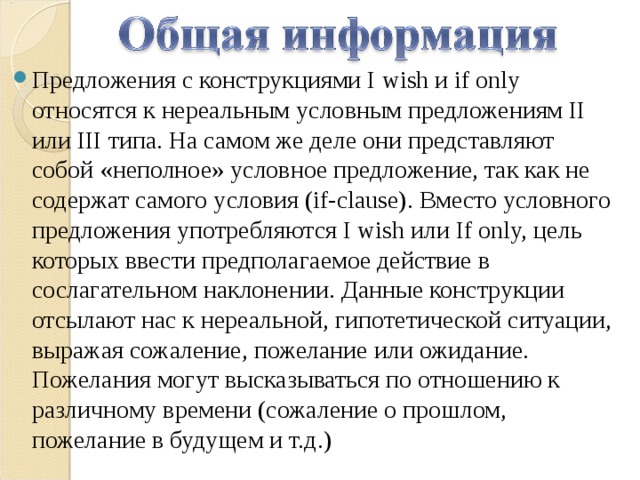 Предложения с конструкциями I wish и if only относятся к нереальным условным предложениям II или III типа. На самом же деле они представляют собой «неполное» условное предложение, так как не содержат самого условия (if-clause). Вместо условного предложения употребляются I wish или If only, цель которых ввести предполагаемое действие в сослагательном наклонении. Данные конструкции отсылают нас к нереальной, гипотетической ситуации, выражая сожаление, пожелание или ожидание. Пожелания могут высказываться по отношению к различному времени (сожаление о прошлом, пожелание в будущем и т.д.) 