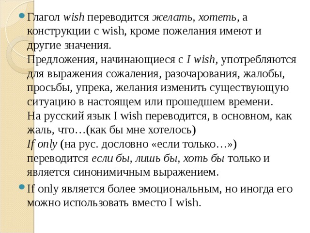 Глагол  wish  переводится  желать, хотеть , а конструкции с wish, кроме пожелания имеют и другие значения.  Предложения, начинающиеся с  I wish , употребляются для выражения сожаления, разочарования, жалобы, просьбы, упрека, желания изменить существующую ситуацию в настоящем или прошедшем времени.  На русский язык I wish переводится, в основном, как жаль, что…(как бы мне хотелось)  If only  (на рус. дословно «если только…») переводится  если бы, лишь бы, хоть бы  только и является синонимичным выражением. If only является более эмоциональным, но иногда его можно использовать вместо I wish. 