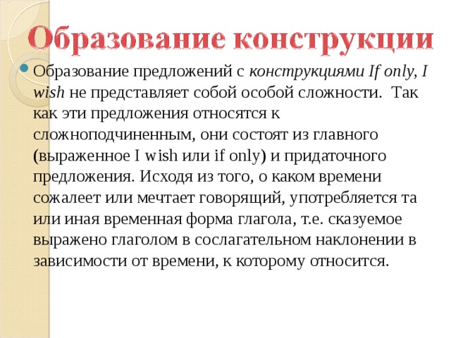 Образование предложений с  конструкциями If only, I wish  не представляет собой особой сложности.  Так как эти предложения относятся к сложноподчиненным, они состоят из главного (выраженное I wish или if only) и придаточного предложения. Исходя из того, о каком времени сожалеет или мечтает говорящий, употребляется та или иная временная форма глагола, т.е. сказуемое выражено глаголом в сослагательном наклонении в зависимости от времени, к которому относится.  