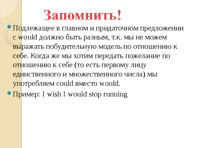 Подлежащее в главном и придаточном предложении с would должно быть разным, т.к. мы не можем выражать побудительную модель по отношению к себе. Когда же мы хотим передать пожелание по отношению к себе (то есть первому лицу единственного и множественного числа) мы употребляем could вместо would. Пример: I wish I would stop running 