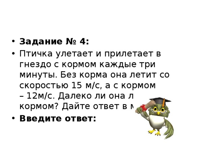 Задание № 4: Птичка улетает и прилетает в гнездо с кормом каждые три минуты. Без корма она летит со скоростью 15 м/с, а с кормом – 12м/с. Далеко ли она летает за кормом? Дайте ответ в метрах. Введите ответ:   