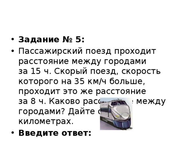 Задание № 5: Пассажирский поезд проходит расстояние между городами за 15 ч. Скорый поезд, скорость которого на 35 км/ч больше, проходит это же расстояние за 8 ч. Каково расстояние между городами? Дайте ответ в километрах. Введите ответ:   