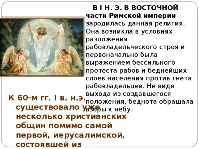  В I Н. Э.  В ВОСТОЧНОЙ части Римской империи зародилась данная религия. Она возникла в условиях разложения рабовладельческого строя и первоначально была выражением бессильного протеста рабов и беднейших слоев населения против гнета рабовладельцев. Не видя выхода из создавшегося положения, беднота обращала взоры к небу. К 60-м гг. I в. н.э.  существовало уже несколько христианских общин помимо самой первой, иерусалимской, состоявшей из учеников, собравшихся вокруг Иисуса. 
