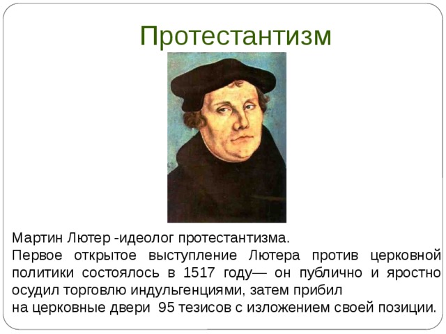 Протестантизм Мартин Лютер -идеолог протестантизма. Первое открытое выступление Лютера против церковной политики состоялось в 1517 году— он публично и яростно осудил торговлю индульгенциями, затем прибил на церковные двери 95 тезисов с изложением своей позиции.  
