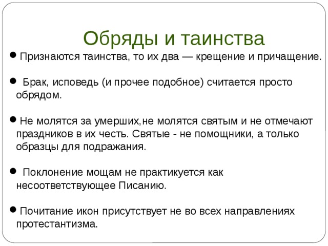 Обряды и таинства Признаются таинства, то их два — крещение и причащение.  Брак, исповедь (и прочее подобное) считается просто обрядом. Не молятся за умерших,не молятся святым и не отмечают праздников в их честь. Святые - не помощники, а только образцы для подражания.  Поклонение мощам не практикуется как несоответствующее Писанию. Почитание икон присутствует не во всех направлениях протестантизма.  