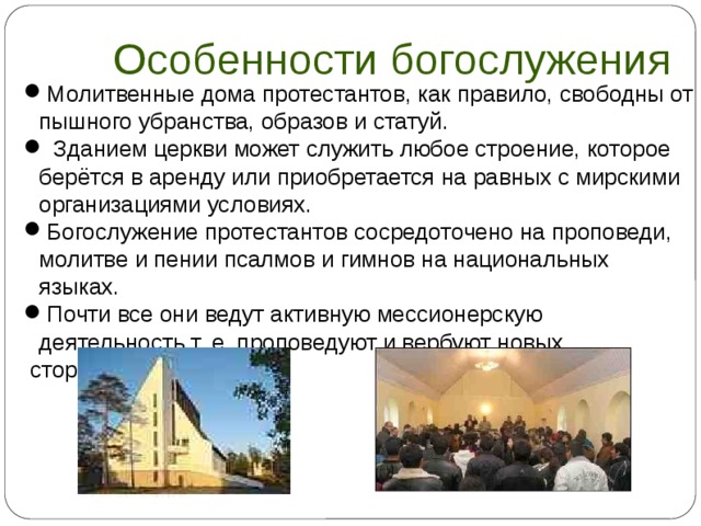 Особенности богослужения Молитвенные дома протестантов, как правило, свободны от пышного убранства, образов и статуй.  Зданием церкви может служить любое строение, которое берётся в аренду или приобретается на равных с мирскими организациями условиях. Богослужение протестантов сосредоточено на проповеди, молитве и пении псалмов и гимнов на национальных языках. Почти все они ведут активную мессионерскую деятельность,т. е. проповедуют и вербуют новых  сторонников.  