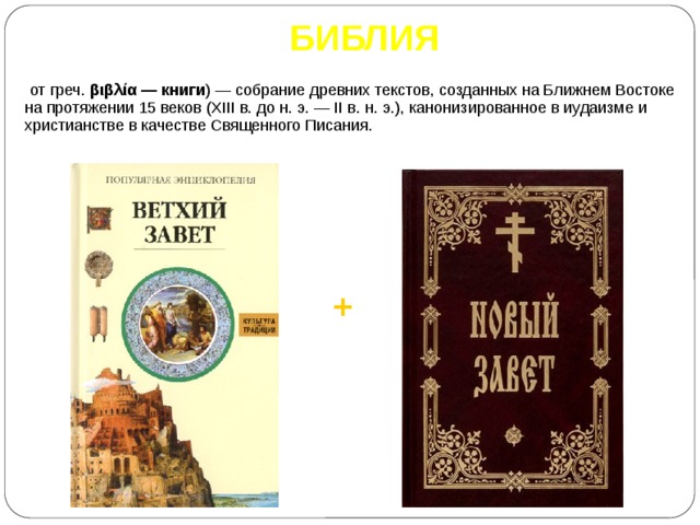 БИБЛИЯ ( от греч. βιβλία — книги ) — собрание древних текстов, созданных на Ближнем Востоке на протяжении 15 веков (XIII в. до н. э. — II в. н. э.), канонизированное в иудаизме и христианстве в качестве Священного Писания. + 