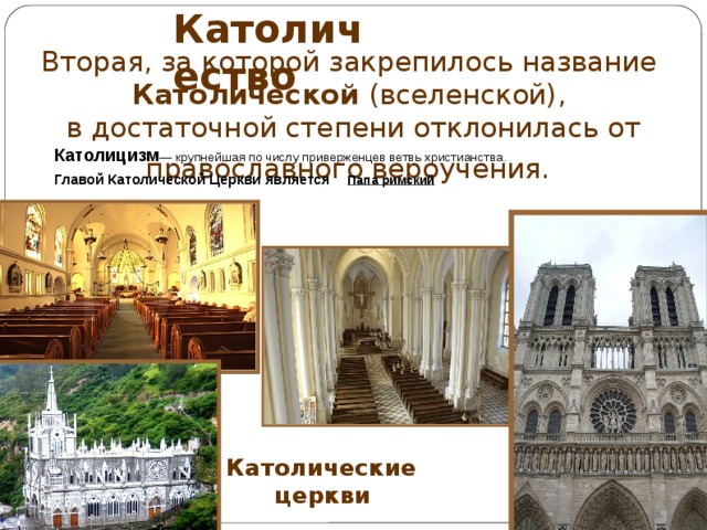 Католичество Вторая, за которой закрепилось название Католической (вселенской), в достаточной степени отклонилась от православного вероучения.  Католицизм — крупнейшая по числу приверженцев ветвь христианства.  Главой Католической Церкви является  Папа римский    Католические  церкви 