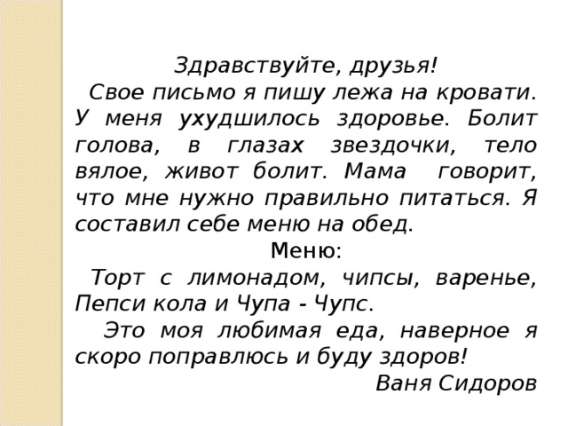 Здравствуйте, друзья!  Свое письмо я пишу лежа на кровати. У меня ухудшилось здоровье. Болит голова, в глазах звездочки, тело вялое, живот болит. Мама говорит, что мне нужно правильно питаться. Я составил себе меню на обед. Меню:  Торт с лимонадом, чипсы, варенье, Пепси кола и Чупа - Чупс.  Это моя любимая еда, наверное я скоро поправлюсь и буду здоров!  Ваня Сидоров  
