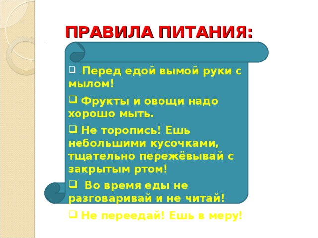 ПРАВИЛА ПИТАНИЯ:  Перед едой вымой руки с мылом!  Фрукты и овощи надо хорошо мыть.  Не торопись! Ешь небольшими кусочками, тщательно пережёвывай с закрытым ртом!  Во время еды не разговаривай и не читай!  Не переедай! Ешь в меру! 