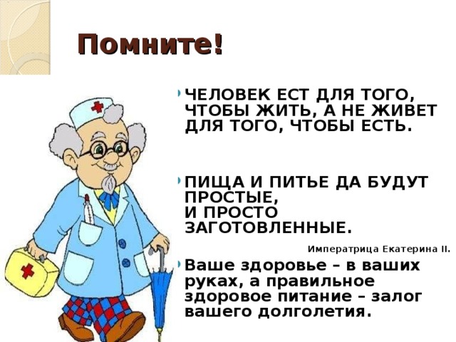 Помните!  ЧЕЛОВЕК ЕСТ ДЛЯ ТОГО, ЧТОБЫ ЖИТЬ, А НЕ ЖИВЕТ ДЛЯ ТОГО, ЧТОБЫ ЕСТЬ.   ПИЩА И ПИТЬЕ ДА БУДУТ ПРОСТЫЕ,  И ПРОСТО ЗАГОТОВЛЕННЫЕ.  Императрица Екатерина II . Ваше здоровье – в ваших руках, а правильное здоровое питание – залог вашего долголетия. 