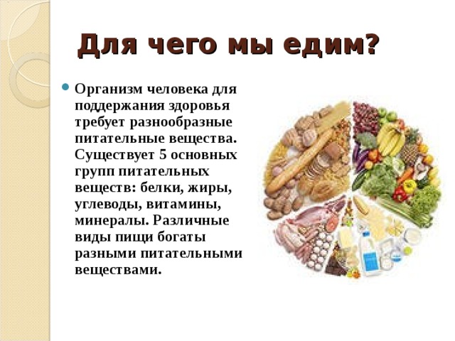 Для чего мы едим? Организм человека для поддержания здоровья требует разнообразные питательные вещества. Существует 5 основных групп питательных веществ: белки, жиры, углеводы, витамины, минералы. Различные виды пищи богаты разными питательными веществами.  