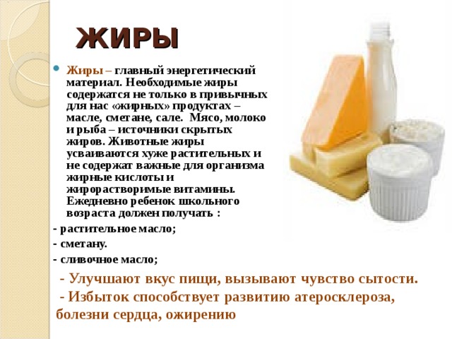 ЖИРЫ Жиры – главный энергетический материал. Необходимые жиры содержатся не только в привычных для нас «жирных» продуктах – масле, сметане, сале. Мясо, молоко и рыба – источники скрытых жиров. Животные жиры усваиваются хуже растительных и не содержат важные для организма жирные кислоты и жирорастворимые витамины. Ежедневно ребенок школьного возраста должен получать : - растительное масло; - сметану. - сливочное масло;   - Улучшают вкус пищи, вызывают чувство сытости.  - Избыток способствует развитию атеросклероза, болезни сердца, ожирению  