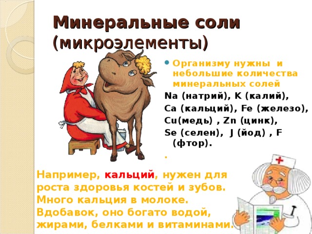 Минеральные соли (микроэлементы) Организму нужны и небольшие количества минеральных солей Na (натрий), K (калий), Ca (кальций), Fe (железо), Cu (медь) , Zn (цинк), Se (селен), J (йод) , F (фтор). .  Например, кальций , нужен для роста здоровья костей и зубов. Много кальция в молоке. Вдобавок, оно богато водой, жирами, белками и витаминами.  