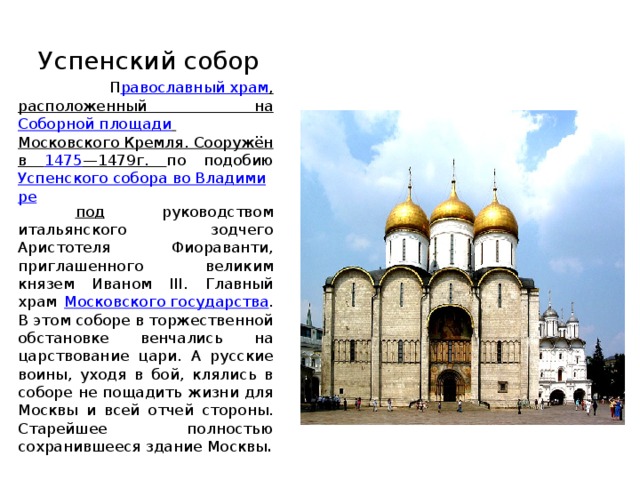 Успенский собор   П равославный храм , расположенный на Соборной площади  Московского Кремля . Сооружён в 1475 — 1479 г. по подобию Успенского собора во Владимире  под руководством итальянского зодчего Аристотеля Фиораванти, приглашенного великим князем Иваном III. Главный храм Московского государства . В этом соборе в торжественной обстановке венчались на царствование цари. А русские воины, уходя в бой, клялись в соборе не пощадить жизни для Москвы и всей отчей стороны. Старейшее полностью сохранившееся здание Москвы . 