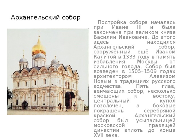 Архангельский собор  Постройка собора началась при Иване III и была закончена при великом князе Василии Ивановиче. До этого здесь находился Архангельский собор, сооружённый ещё Иваном Калитой в 1333 году в память избавления Москвы от сильного голода. Собор был возведен в 1505–1509 годах архитектором Алевизом Новым в традициях русского зодчества. Пять глав, венчающих собор, несколько смещены к востоку, центральный купол позолочен, а боковые покрашены серебряной краской. Архангельский собор был усыпальницей московской правящей династии вплоть до конца XVII века. 