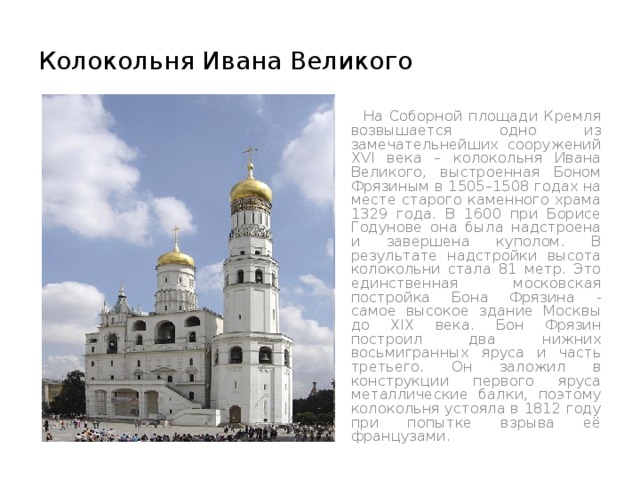 Колокольня Ивана Великого  На Соборной площади Кремля возвышается одно из замечательнейших сооружений XVI века – колокольня Ивана Великого, выстроенная Боном Фрязиным в 1505–1508 годах на месте старого каменного храма 1329 года. В 1600 при Борисе Годунове она была надстроена и завершена куполом. В результате надстройки высота колокольни стала 81 метр. Это единственная московская постройка Бона Фрязина - самое высокое здание Москвы до XIX века. Бон Фрязин построил два нижних восьмигранных яруса и часть третьего. Он заложил в конструкции первого яруса металлические балки, поэтому колокольня устояла в 1812 году при попытке взрыва её французами . 