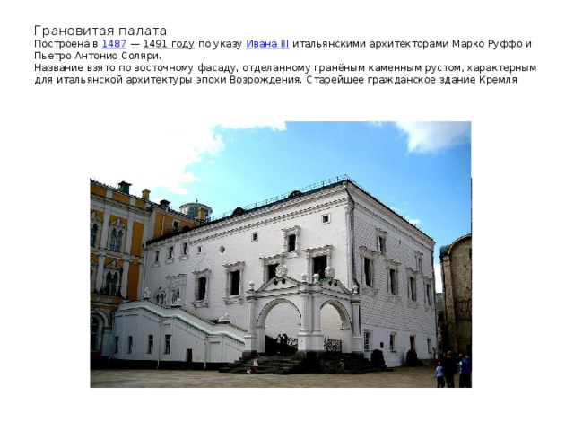Грановитая палата  Построена в 1487 — 1491 году по указу Ивана III итальянскими архитекторами Марко Руффо и Пьетро Антонио Соляри.  Название взято по восточному фасаду, отделанному гранёным каменным рустом, характерным для итальянской архитектуры эпохи Возрождения. Старейшее гражданское здание Кремля 