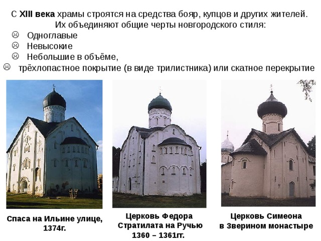 С XIII века храмы строятся на средства бояр, купцов и других жителей. Их объединяют общие черты новгородского стиля:  Одноглавые  Невысокие  Небольшие в объёме,  Одноглавые  Невысокие  Небольшие в объёме,  трёхлопастное покрытие (в виде трилистника) или скатное перекрытие Церковь Федора  Стратилата на Ручью 1360 – 1361гг.  Церковь Симеона в Зверином монастыре  Спаса на Ильине улице, 1374г. 
