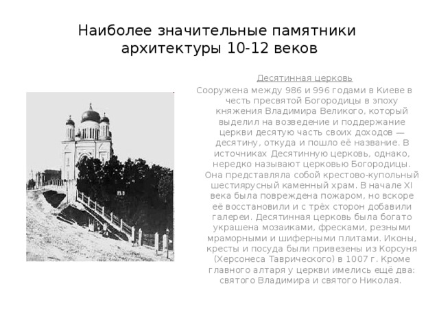 Наиболее значительные памятники  архитектуры 10-12 веков Десятинная церковь Сооружена между 986 и 996 годами в Киеве в честь пресвятой Богородицы в эпоху княжения Владимира Великого, который выделил на возведение и поддержание церкви десятую часть своих доходов — десятину, откуда и пошло её название. В источниках Десятинную церковь, однако, нередко называют церковью Богородицы. Она представляла собой крестово-купольный шестиярусный каменный храм. В начале XI века была повреждена пожаром, но вскоре её восстановили и с трёх сторон добавили галереи. Десятинная церковь была богато украшена мозаиками, фресками, резными мраморными и шиферными плитами. Иконы, кресты и посуда были привезены из Корсуня (Херсонеса Таврического) в 1007 г. Кроме главного алтаря у церкви имелись ещё два: святого Владимира и святого Николая.  