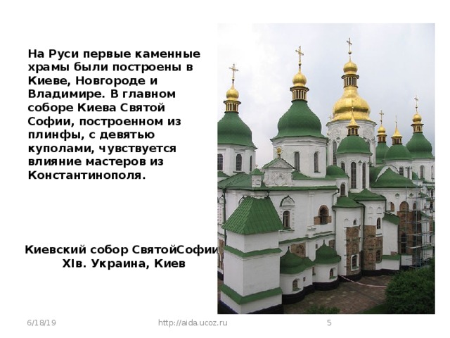 На Руси первые каменные храмы были построены в Киеве, Новгороде и Владимире. В главном соборе Киева Святой Софии, построенном из плинфы, с девятью куполами, чувствуется влияние мастеров из Константинополя. Киевский собор СвятойСофии, XIв. Украина, Киев 6/18/19 http://aida.ucoz.ru  