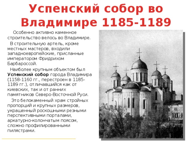 Успенский собор во Владимире 1185-1189  Особенно активно каменное строительство велось во Владимире.  В строительную артель, кроме местных мастеров, входили западноевропейские, присланные императором Фридрихом Барбароссой.  Наиболее крупным объектом был Успенский собор города Владимира (1158-1160 гг., перестроен в 1185-1189 гг.), отличавшийся как от киевских, так и от ранних памятников Северо-Восточной Руси.  Это белокаменный храм стройных пропорций и крупных размеров, украшенный роскошными резными перспективными порталами, аркатурно-колончатым поясом, сложно профилированными пилястрами. ___________________________________ 