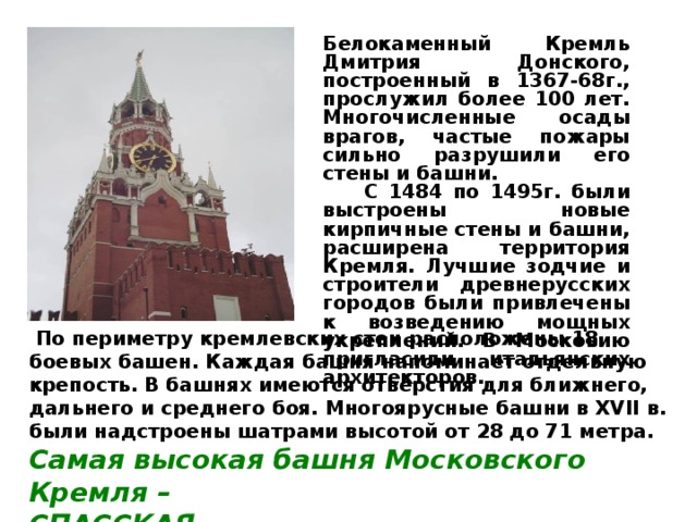 Белокаменный Кремль Дмитрия Донского, построенный в 1367-68г., прослужил более 100 лет. Многочисленные осады врагов, частые пожары сильно разрушили его стены и башни.  С 1484 по 1495г. были выстроены новые кирпичные стены и башни, расширена территория Кремля. Лучшие зодчие и строители древнерусских городов были привлечены к возведению мощных укреплений. В Московию пригласили итальянских архитекторов.   По периметру кремлевских стен расположены 18 боевых башен. Каждая башня напоминает отдельную крепость. В башнях имеются отверстия для ближнего, дальнего и среднего боя. Многоярусные башни в XVII в. были надстроены шатрами высотой от 28 до 71 метра. Самая высокая башня Московского Кремля – СПАССКАЯ. 