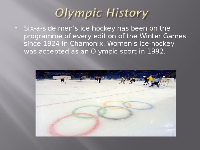 Six-a-side men’s ice hockey has been on the programme of every edition of the Winter Games since 1924 in Chamonix. Women’s ice hockey was accepted as an Olympic sport in 1992.  