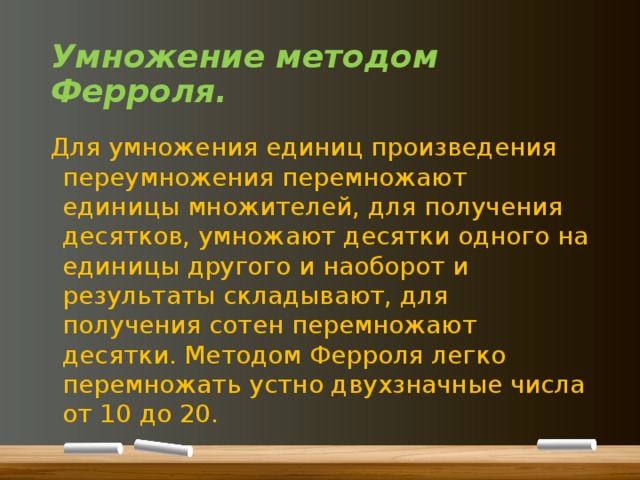 Умножение методом Ферроля. Для умножения единиц произведения переумножения перемножают единицы множителей, для получения десятков, умножают десятки одного на единицы другого и наоборот и результаты складывают, для получения сотен перемножают десятки. Методом Ферроля легко перемножать устно двухзначные числа от 10 до 20. 