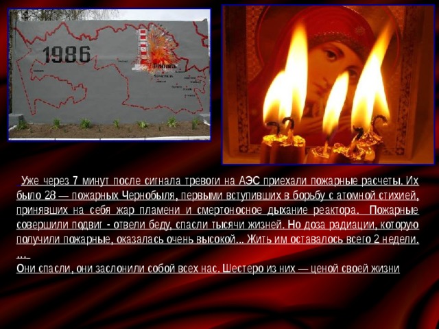  Уже через 7 минут после сигнала тревоги на АЭС приехали пожарные расчеты. Их было 28 — пожарных Чернобыля, первыми вступивших в борьбу с атомной стихией, принявших на себя жар пламени и смертоносное дыхание реактора. Пожарные совершили подвиг - отвели беду, спасли тысячи жизней. Но доза радиации, которую получили пожарные, оказалась очень высокой... Жить им оставалось всего 2 недели.…  Они спасли, они заслонили собой всех нас. Шестеро из них — ценой своей жизни 