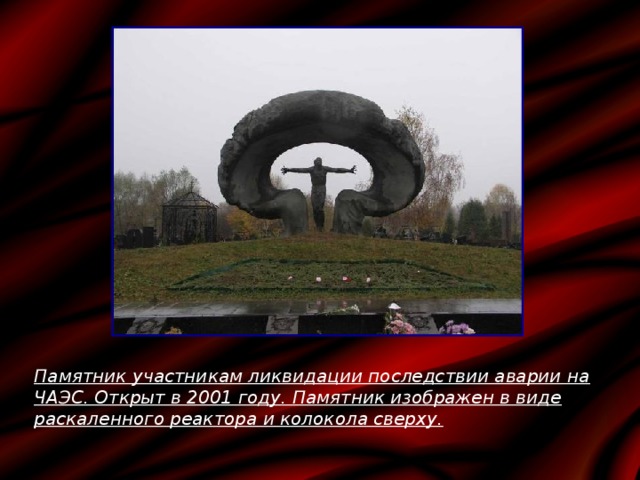 Памятник участникам ликвидации последствии аварии на ЧАЭС. Открыт в 2001 году. Памятник изображен в виде раскаленного реактора и колокола сверху. 