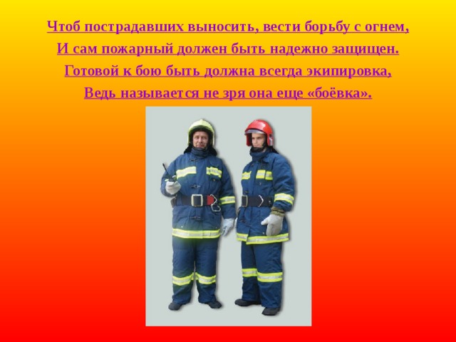 Чтоб пострадавших выносить, вести борьбу с огнем, И сам пожарный должен быть надежно защищен. Готовой к бою быть должна всегда экипировка, Ведь называется не зря она еще «боёвка». 