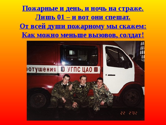  Пожарные и день, и ночь на страже.  Лишь 01 – и вот они спешат.  От всей души пожарному мы скажем:  Как можно меньше вызовов, солдат! 