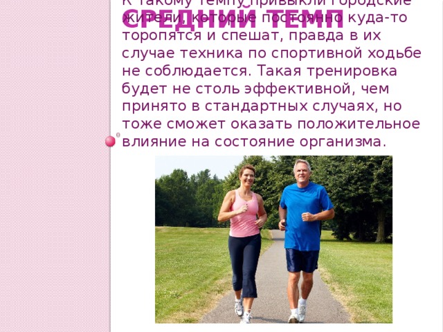 Средний темп К такому темпу привыкли городские жители, которые постоянно куда-то торопятся и спешат, правда в их случае техника по спортивной ходьбе не соблюдается. Такая тренировка будет не столь эффективной, чем принято в стандартных случаях, но тоже сможет оказать положительное влияние на состояние организма. 