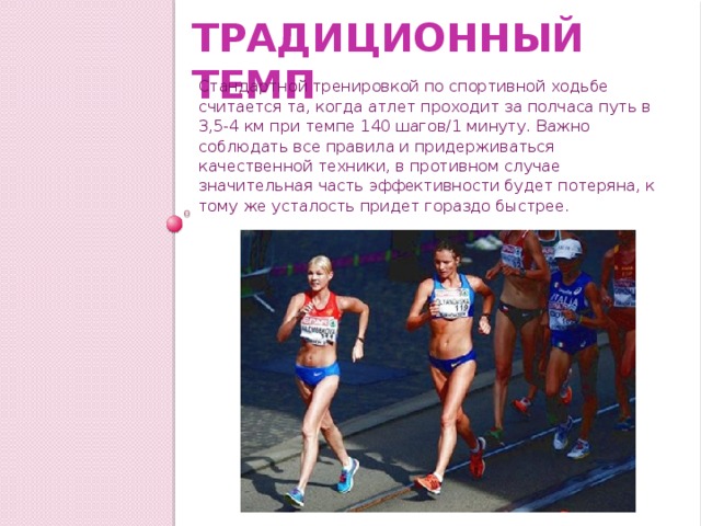 Традиционный темп Стандартной тренировкой по спортивной ходьбе считается та, когда атлет проходит за полчаса путь в 3,5-4 км при темпе 140 шагов/1 минуту. Важно соблюдать все правила и придерживаться качественной техники, в противном случае значительная часть эффективности будет потеряна, к тому же усталость придет гораздо быстрее. 