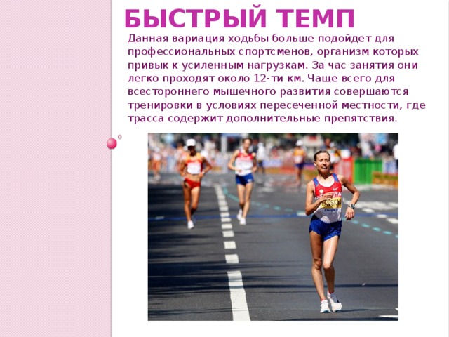 Быстрый темп Данная вариация ходьбы больше подойдет для профессиональных спортсменов, организм которых привык к усиленным нагрузкам. За час занятия они легко проходят около 12-ти км. Чаще всего для всестороннего мышечного развития совершаются тренировки в условиях пересеченной местности, где трасса содержит дополнительные препятствия. 