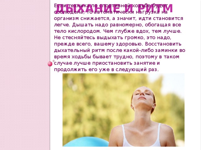 Дыхание и ритм Если техника по спортивной ходьбе будет соблюдена, то автоматически нагрузка на организм снижается, а значит, идти становится легче. Дышать надо равномерно, обогащая все тело кислородом. Чем глубже вдох, тем лучше. Не стесняйтесь выдыхать громко, это надо, прежде всего, вашему здоровью. Восстановить дыхательный ритм после какой-либо заминки во время ходьбы бывает трудно, поэтому в таком случае лучше приостановить занятие и продолжить его уже в следующий раз. 