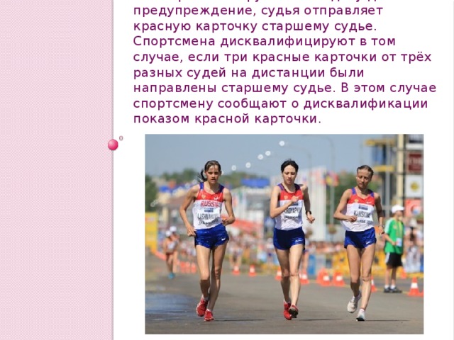 Если правило нарушено и ходоку дано предупреждение, судья отправляет красную карточку старшему судье. Спортсмена дисквалифицируют в том случае, если три красные карточки от трёх разных судей на дистанции были направлены старшему судье. В этом случае спортсмену сообщают о дисквалификации показом красной карточки. 